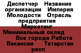 Диспетчер › Название организации ­ Империя Молодости › Отрасль предприятия ­ Маркетинг › Минимальный оклад ­ 15 000 - Все города Работа » Вакансии   . Татарстан респ.